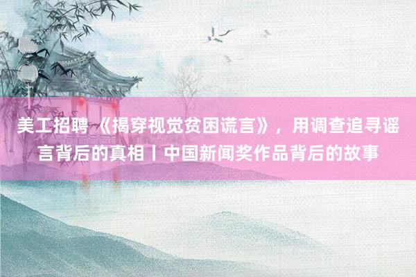 美工招聘 《揭穿视觉贫困谎言》，用调查追寻谣言背后的真相丨中国新闻奖作品背后的故事