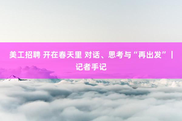 美工招聘 开在春天里 对话、思考与“再出发”｜记者手记